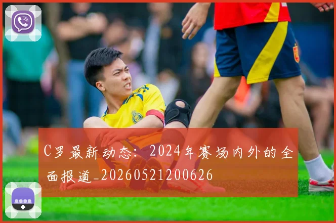 C罗最新动态：2024年赛场内外的全面报道_20260521200626