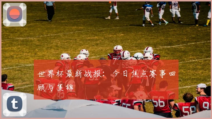 世界杯最新战报:今日焦点赛事回顾与集锦