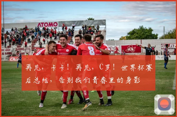 再见，卡卡！再见，C罗！世界杯赛后总结，告别我们青春里的身影