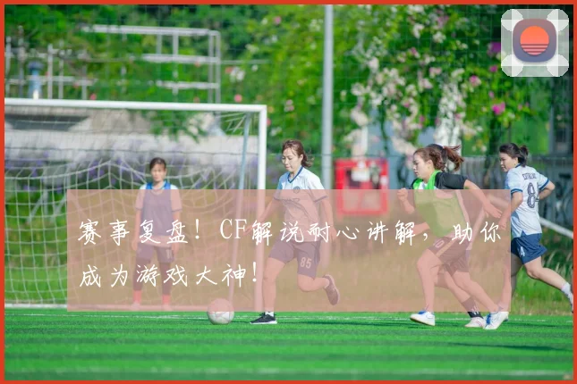 赛事复盘！CF解说耐心讲解，助你成为游戏大神！