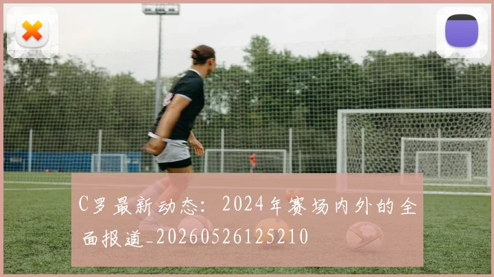 C罗最新动态:2024年赛场内外的全面报道_20260526125210