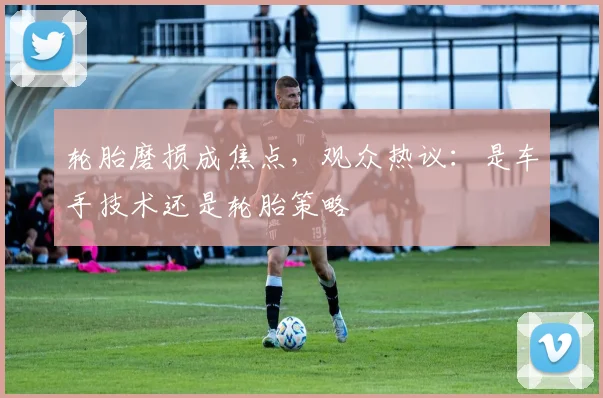 轮胎磨损成焦点,观众热议:是车手技术还是轮胎策略