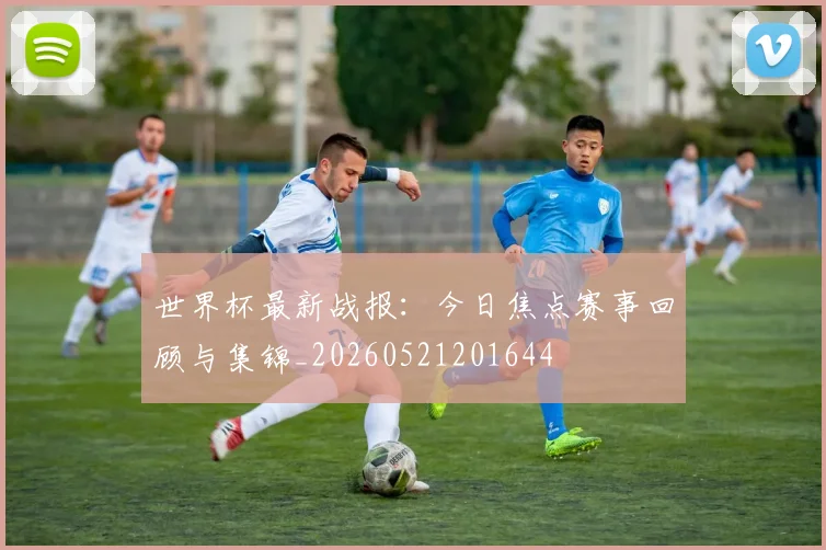 世界杯最新战报：今日焦点赛事回顾与集锦_20260521201644