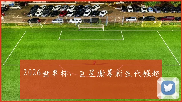 2026世界杯，巨星谢幕新生代崛起