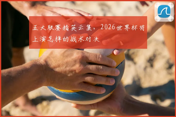 五大联赛精英云集,2026世界杯将上演怎样的战术对决