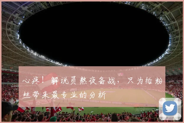 心疼!解说员熬夜备战,只为给粉丝带来最专业的分析