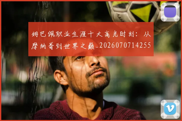 姆巴佩职业生涯十大高光时刻：从摩纳哥到世界之巅_20260707142550