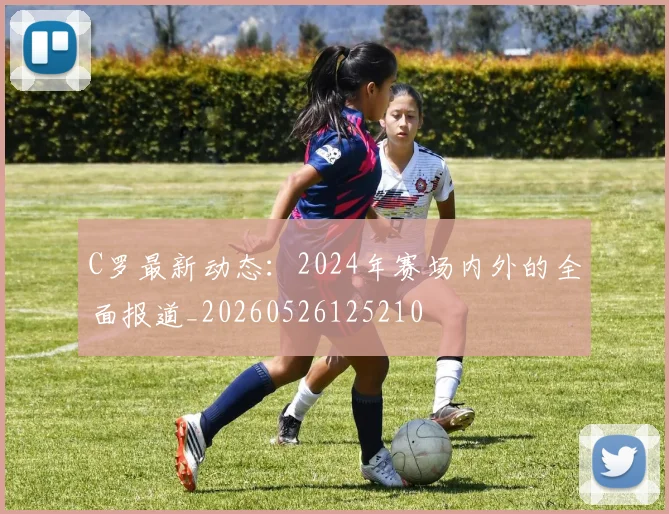 C罗最新动态:2024年赛场内外的全面报道_20260526125210
