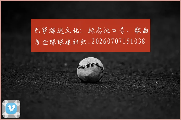 巴萨球迷文化：标志性口号、歌曲与全球球迷组织_20260707151038