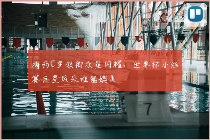 梅西C罗领衔众星闪耀,世界杯小组赛巨星风采谁能媲美