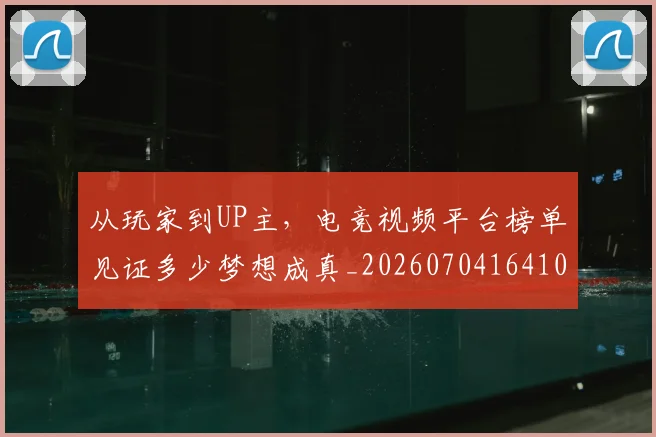 从玩家到UP主,电竞视频平台榜单见证多少梦想成真_20260704164106