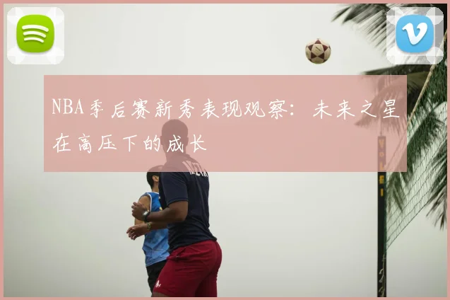 NBA季后赛新秀表现观察：未来之星在高压下的成长