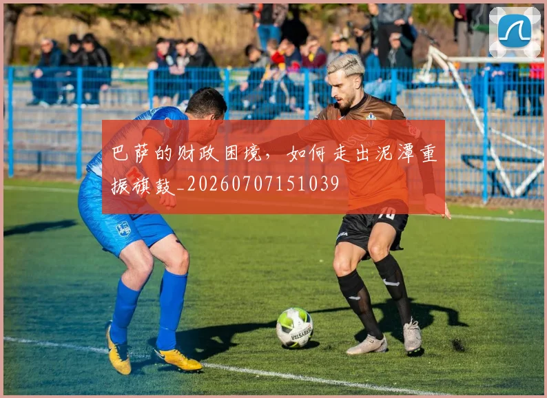 巴萨的财政困境，如何走出泥潭重振旗鼓_20260707151039