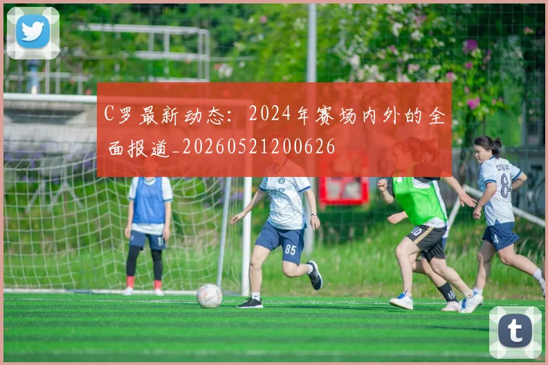 C罗最新动态：2024年赛场内外的全面报道_20260521200626