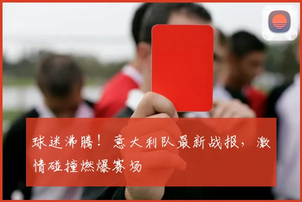 球迷沸腾！意大利队最新战报，激情碰撞燃爆赛场