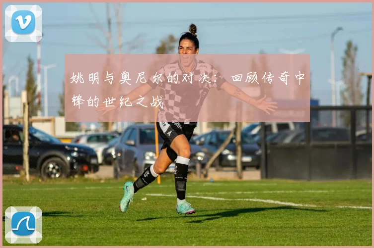 姚明与奥尼尔的对决:回顾传奇中锋的世纪之战