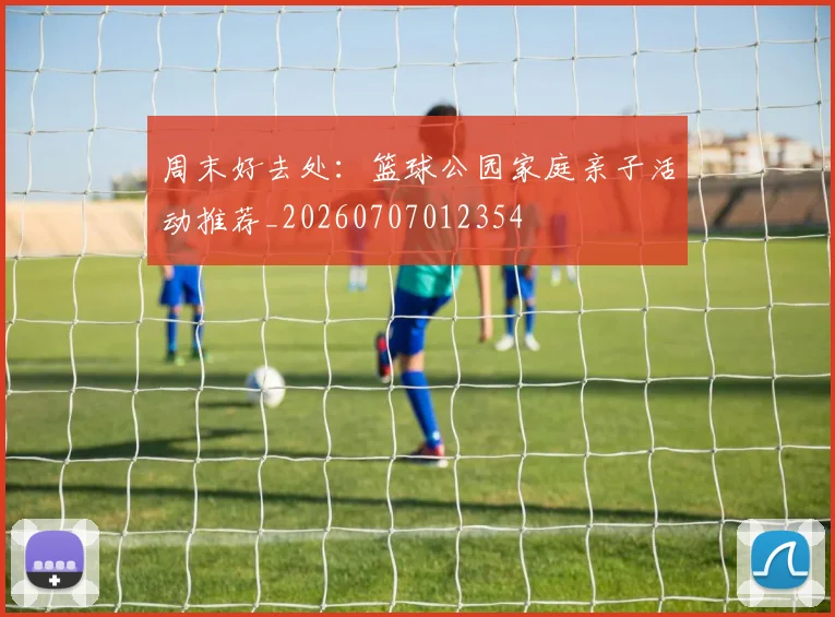 周末好去处:篮球公园家庭亲子活动推荐_20260707012354